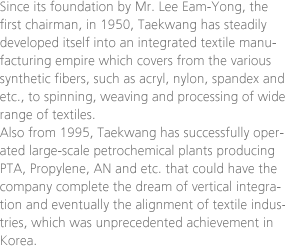 Since its foundation by Mr. Lee Eam-Yong, the first chairman, in 1950, Taekwang has steadily developed itself into an integrated textile manufacturing empire which covers from the various synthetic fibers, such as acryl, nylon, spandex and etc., to spinning, weaving and processing of wide range of textiles. Also from 1995, Taekwang has successfully operated large-scale petrochemical plants producing PTA, Propylene, AN and etc. that could have the company complete the dream of vertical integration and eventually the alignment of textile industries, which was unprecedented achievement in Korea.