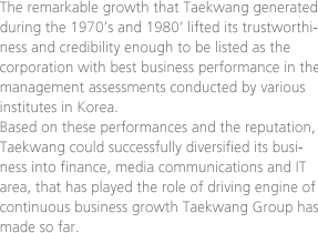 The remarkable growth that Taekwang generated during the 1970’s and 1980’ lifted its trustworthiness and credibility enough to be listed as the corporation with best business performance in the management assessments conducted by various institutes in Korea. Based on these performances and the reputation, Taekwang could successfully diversified its business into finance, media communications and IT area, that has played the role of driving engine of continuous business growth Taekwang Group has made so far.