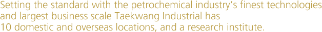 Setting the standard with the petrochemical industry’s finest technologies and largest business scale Taekwang Industrial has 10 domestic and overseas locations, and a research institute.