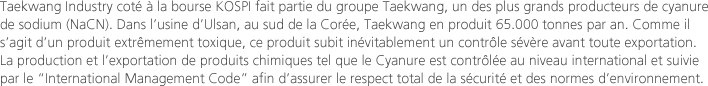 Taekwang Industry coté à la bourse KOSPI fait partie du groupe Taekwang, un des plus grands producteurs de cyanure de sodium (NaCN). Dans l’usine d’Ulsan, au sud de la Corée, Taekwang en produit 65.000 tonnes par an. Comme il s’agit d’un produit extrêmement toxique, ce produit subit inévitablement un contrôle sévère avant toute exportation. La production et l’exportation de produits chimiques tel que le Cyanure est contrôlée au niveau international et suivie par le "International Management Code" afin d’assurer le respect total de la sécurité et des normes d’environnement.