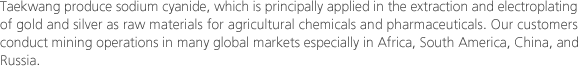 Taekwang produce sodium cyanide, which is principally applied in the extraction and electroplating of gold and silver as raw materials for agricultural chemicals and pharmaceuticals. Our customers conduct mining operations in many global markets especially in Africa, South America, China, and Russia.