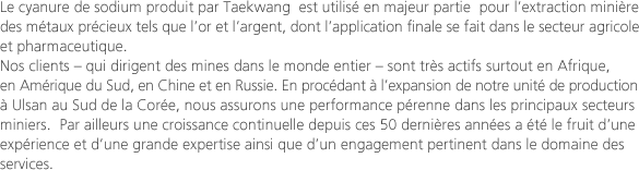 Le cyanure de sodium produit par Taekwang  est utilisé en majeur partie  pour l’extraction minière des métaux précieux tels que l’or et l’argent, dont l’application finale se fait dans le secteur agricole et pharmaceutique.Nos clients – qui dirigent des mines dans le monde entier – sont très actifs surtout en Afrique, en Amérique du Sud, en Chine et en Russie. En procédant à l’expansion de notre unité de production à Ulsan au Sud de la Corée, nous assurons une performance pérenne dans les principaux secteurs miniers.  Par ailleurs une croissance continuelle depuis ces 50 dernières années a été le fruit d’une expérience et d’une grande expertise ainsi que d’un engagement pertinent dans le domaine des services.