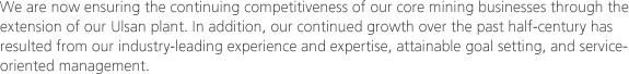 We are now ensuring the continuing competitiveness of our core mining businesses through the extension of our Ulsan plant. In addition, our continued growth over the past half-century has resulted from our industry-leading experience and expertise, attainable goal setting, and service-oriented management.
