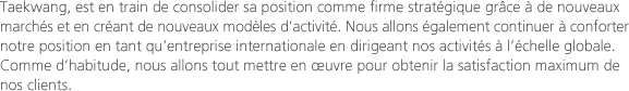 Taekwang, est en train de consolider sa position comme firme stratégique grâce à de nouveaux marchés et en créant de nouveaux modèles d’activité. Nous allons également continuer à conforter notre position en tant qu’entreprise internationale en dirigeant nos activités à l’échelle globale. Comme d’habitude, nous allons tout mettre en œuvre pour obtenir la satisfaction maximum de nos clients.