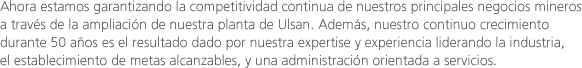 Ahora estamos garantizando la competitividad continua de nuestros principales negocios mineros a través de la ampliación de nuestra planta de Ulsan. Además, nuestro continuo crecimiento durante 50 años es el resultado dado por nuestra expertise y experiencia liderando la industria, el establecimiento de metas alcanzables, y una administración orientada a servicios.