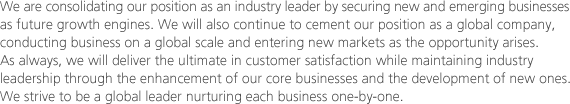 We are consolidating our position as an industry leader by securing new and emerging businesses as future growth engines. We will also continue to cement our position as a global company, conducting business on a global scale and entering new markets as the opportunity arises. As always, we will deliver the ultimate in customer satisfaction while maintaining industry leadership through the enhancement of our core businesses and the development of new ones. We strive to be a global leader nurturing each business one-by-one.