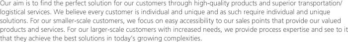 Our aim is to find the perfect solution for our customers through high-quality products and superior transportation/logistical services. We believe every customer is individual and unique and as such require individual and unique solutions. For our smaller-scale customers, we focus on easy accessibility to our sales points that provide our valued products and services. For our larger-scale customers with increased needs, we provide process expertise and see to it that they achieve the best solutions in today’s growing complexities. 