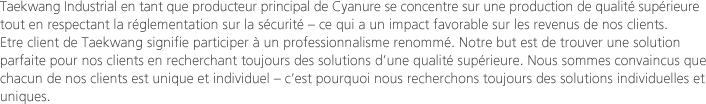 Taekwang Industrial en tant que producteur principal de Cyanure se concentre sur une production de qualité supérieure tout en respectant la réglementation sur la sécurité – ce qui a un impact favorable sur les revenus de nos clients. Etre client de Taekwang signifie participer à un professionnalisme renommé. Notre but est de trouver une solution parfaite pour nos clients en recherchant toujours des solutions d’une qualité supérieure. Nous sommes convaincus que chacun de nos clients est unique et individuel – c’est pourquoi nous recherchons toujours des solutions individuelles et uniques.