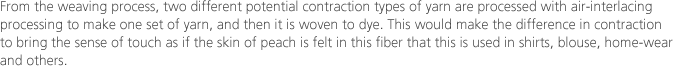 From the weaving process, two different potential contraction types of yarn are processed with air-interlacing processing to make one set of yarn, and then it is woven to dye. This would make the difference in contraction to bring the sense of touch as if the skin of peach is felt in this fiber that this is used in shirts, blouse, home-wear and others.