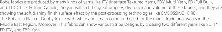 Robe fabrics are produced by many kinds of yarns like ITY (Interlace Textured Yarn), FDY Multi Yarn, FD (Full Dull), and TTD (Thick & Thin Dyeable). So you will feel the great drapery, dry touch and volume of these fabrics, and they are showing the soft & shiny finish surface effect by the post-processing technologies like EMBOSSING, CIRE. The Robe is a Plain or Dobby textile with white and cream color, and used for the man’s traditional wears in the Middle East Region. Moreover, This fabric can show various Stripe Designs by crossing two different yarns like SD ITY, FD ITY, and TBR Yarn.