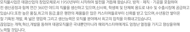 모직물사업은 태광산업의 창업모체로서 1950년부터 시작하여 발전을 거듭해 왔습니다. 1969년 부산 구서동으로 이전, 방적·제직·가공 등의 일괄생산 공정으로 연간 150만 야드의 직물을 생산하여 신사복, 학생복 및 단체복 용도로 내수시장에 공급하고 있습니다.