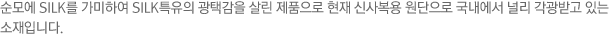순모에 SILK를 가미하여 SILK특유의 광택감을 살린 제품으로 현재 신사복용 원단으로 국내에서 널리 각광받고 있는 소재입니다.
