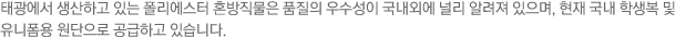 태광에서 생산하고 있는 폴리에스터 혼방직물은 품질의 우수성이 국내외에 널리 알려져 있으며, 현내 국내 학생복 및 유니폼용 원단으로 공급하고 있습니다.
