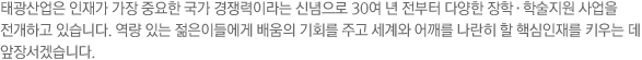 태광산업은 인재가 가장 중요한 국가 경쟁력이라는 신념으로 30여 년 전부터 다양한 장학·학술지원 사업을 전개하고 있습니다. 역량 있는 젊은이들에게 배움의 기회를 주고 세계와 어깨를 나란히 할 핵심인재를 키우는 데 앞장서겠습니다.