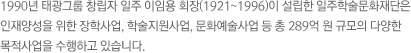1990년 태광그룹 창립자 일주 이임용 회장(1921~1996)이 설립한 일주학술문화재단은 인재양성을 위한 장학사업, 학술지원사업, 문화예술사업 등 총 289억 원 규모의 다양한 목적사업을 수행하고 있습니다. 